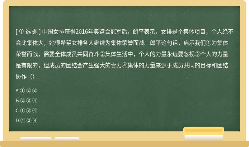 中国女排获得2016年奥运会冠军后，朗平表示，女排是个集体项目，个人绝不会比集体大，她很希望女排各人继续为集体荣誉而战。郎平这句话，启示我们①为集体荣誉而战，需要全体成员共同奋斗②集体生活中，个人的力量永远要忽视③个人的力量是有限的，但成员的团结会产生强大的合力④集体的力量来源于成员共同的目标和团结协作（）