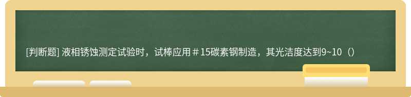 液相锈蚀测定试验时，试棒应用＃15碳素钢制造，其光洁度达到9~10（）