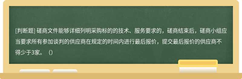 磋商文件能够详细列明采购标的的技术、服务要求的，磋商结束后，磋商小组应当要求所有参加谈判的供应商在规定的时间内进行最后报价，提交最后报价的供应商不得少于3家。（）