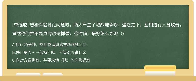 您和伴侣讨论问题时，两人产生了激烈地争吵；盛怒之下，互相进行人身攻击，虽然你们并不是真的想这样做。这时候，最好怎么办呢（）