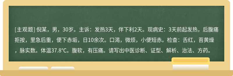 倪某，男，30岁。主诉：发热3天，伴下利2天。现病史：3天前起发热，后腹痛拒按，里急后重，便下赤垢，日10余次。口渴，微烦，小便短赤。检查：舌红，苔黄燥，脉实数。体温37.8℃。腹软，有压痛。请写出中医诊断、证型、解析、治法、方药。