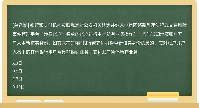 银行和支付机构按照规定对公安机关认定并纳入电信网络新型违法犯罪交易风险事件管理平台“涉案账户”名单的账户进行中止所有业务操作时，应当通知涉案账户开户人重新核实身份，如其未在()内向银行或支付机构重新核实身份信息的，应对账户开户人名下的其他银行账户暂停非柜面业务，支付账户暂停所有业务。