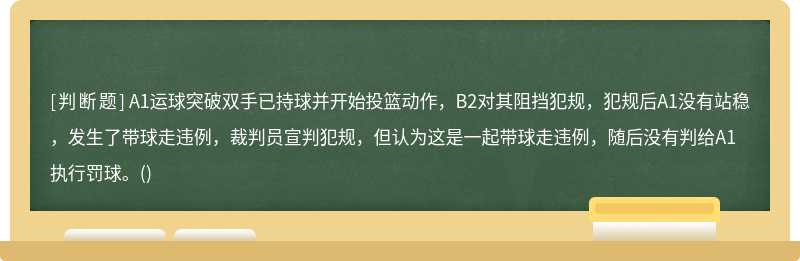 A1运球突破双手已持球并开始投篮动作，B2对其阻挡犯规，犯规后A1没有站稳，发生了带球走违例，裁判员宣判犯规，但认为这是一起带球走违例，随后没有判给A1执行罚球。()