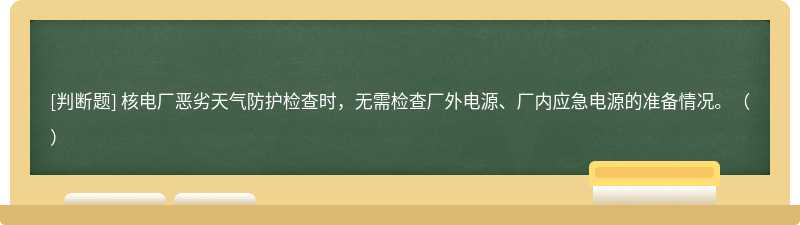 核电厂恶劣天气防护检查时，无需检查厂外电源、厂内应急电源的准备情况。（）