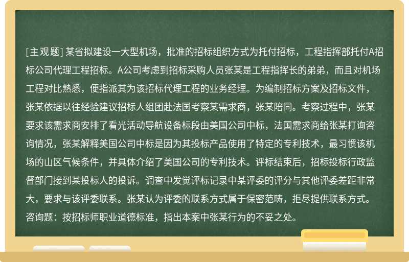 某省拟建设一大型机场，批准的招标组织方式为托付招标，工程指挥部托付A招标公司代理工程招标。A公司考虑到招标采购人员张某是工程指挥长的弟弟，而且对机场工程对比熟悉，便指派其为该招标代理工程的业务经理。为编制招标方案及招标文件，张某依据以往经验建议招标人组团赴法国考察某需求商，张某陪同。考察过程中，张某要求该需求商安排了看光活动导航设备标段由美国公司中标，法国需求商给张某打询咨询情况，张某解释美国公司中标是因为其投标产品使用了特定的专利技术，最习惯该机场的山区气候条件，并具体介绍了美国公司的专利技术。评标结束后，招标投标行政监督部门接到某投标人的投诉。调查中发觉评标记录中某评委的评分与其他评委差距非常大，要求与该评委联系。张某认为评委的联系方式属于保密范畴，拒尽提供联系方式。咨询题：按招标师职业道德标准，指出本案中张某行为的不妥之处。