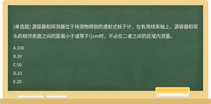 源容器和探测器位于待测物两侧的透射式核子计，在有用线束轴上，源容器和探头的相邻表面之间的距离小于或等于()cm时，不必在二者之间的区域内测量。