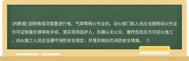 因特殊情况需要进行电、气焊等明火作业的，动火部门和人员应当按照动火作业许可证制度办理审批手续，落实现场监护人，在确认无火灾、爆炸危险后方可动火施工。动火施工人员应当遵守消防安全规定，并落实相应的消防安全措施。（）