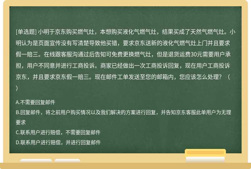 小明于京东购买燃气灶，本想购买液化气燃气灶，结果买成了天然气燃气灶。小明认为是页面宣传没有写清楚导致他买错，要求京东送新的液化气燃气灶上门并且要求假一赔三。在线跟客服沟通过后告知可免费更换燃气灶，但是退货运费30元需要用户承担，用户不同意并进行工商投诉。商家已经做出一次工商投诉回复，现在用户工商投诉京东，并且要求京东假一赔三。现在邮件工单发送至您的邮箱内，您应该怎么处理？（）