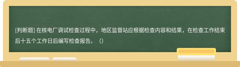 在核电厂调试检查过程中，地区监督站应根据检查内容和结果，在检查工作结束后十五个工作日后编写检查报告。（）