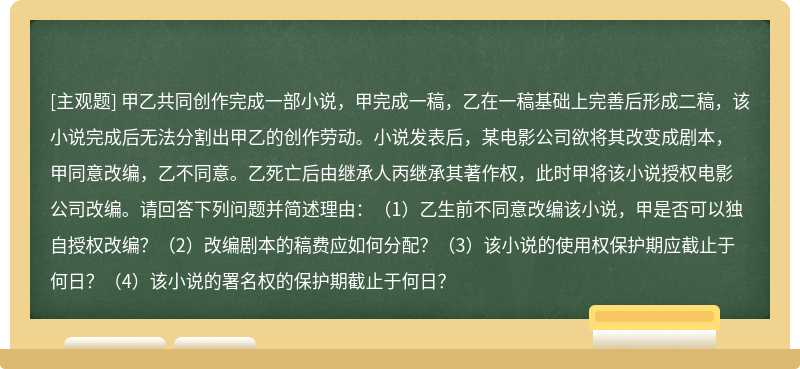 甲乙共同创作完成一部小说，甲完成一稿，乙在一稿基础上完善后形成二稿，该小说完成后无法分割出甲乙的创作劳动。小说发表后，某电影公司欲将其改变成剧本，甲同意改编，乙不同意。乙死亡后由继承人丙继承其著作权，此时甲将该小说授权电影公司改编。请回答下列问题并简述理由：（1）乙生前不同意改编该小说，甲是否可以独自授权改编？（2）改编剧本的稿费应如何分配？（3）该小说的使用权保护期应截止于何日？（4）该小说的署名权的保护期截止于何日？