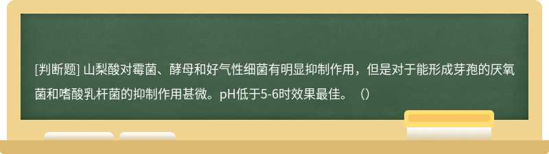 山梨酸对霉菌、酵母和好气性细菌有明显抑制作用，但是对于能形成芽孢的厌氧菌和嗜酸乳杆菌的抑制作用甚微。pH低于5-6时效果最佳。（）