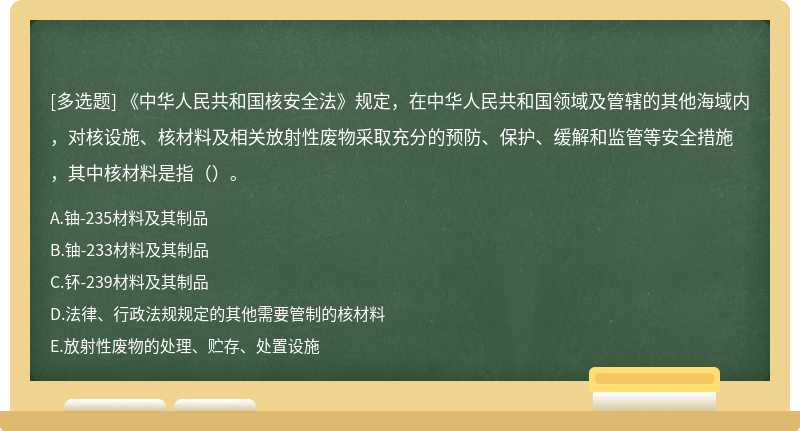 《中华人民共和国核安全法》规定，在中华人民共和国领域及管辖的其他海域内，对核设施、核材料及相关放射性废物采取充分的预防、保护、缓解和监管等安全措施，其中核材料是指（）。