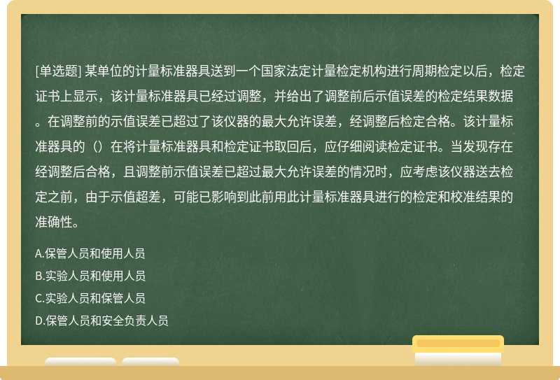 某单位的计量标准器具送到一个国家法定计量检定机构进行周期检定以后，检定证书上显示，该计量标准器具已经过调整，并给出了调整前后示值误差的检定结果数据。在调整前的示值误差已超过了该仪器的最大允许误差，经调整后检定合格。该计量标准器具的（）在将计量标准器具和检定证书取回后，应仔细阅读检定证书。当发现存在经调整后合格，且调整前示值误差已超过最大允许误差的情况时，应考虑该仪器送去检定之前，由于示值超差，可能已影响到此前用此计量标准器具进行的检定和校准结果的准确性。