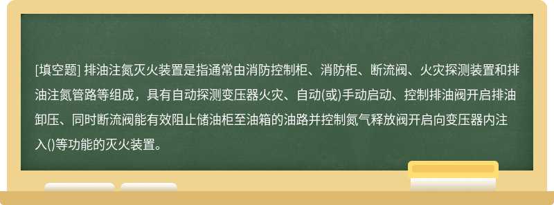 排油注氮灭火装置是指通常由消防控制柜、消防柜、断流阀、火灾探测装置和排油注氮管路等组成，具有自动探测变压器火灾、自动(或)手动启动、控制排油阀开启排油卸压、同时断流阀能有效阻止储油柜至油箱的油路并控制氮气释放阀开启向变压器内注入()等功能的灭火装置。