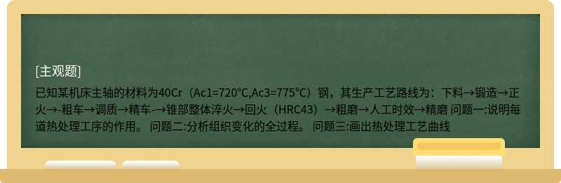  已知某机床主轴的材料为40Cr（Ac1=720℃,Ac3=775℃）钢，其生产工艺路线为：下料→锻造→正火→-粗车→调质→精车-→锥部整体淬火→回火（HRC43）→粗磨→人工时效→精磨 问题一:说明每道热处理工序的作用。 问题二:分析组织变化的全过程。 问题三:画出热处理工艺曲线 