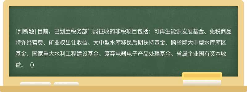 目前，已划至税务部门局征收的非税项目包括：可再生能源发展基金、免税商品特许经营费、矿业权出让收益、大中型水库移民后期扶持基金、跨省际大中型水库库区基金、国家重大水利工程建设基金、废弃电器电子产品处理基金、省属企业国有资本收益。（）