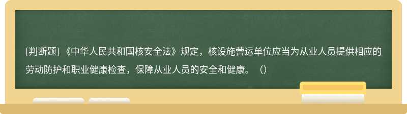 《中华人民共和国核安全法》规定，核设施营运单位应当为从业人员提供相应的劳动防护和职业健康检查，保障从业人员的安全和健康。（）