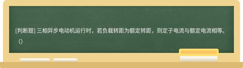 三相异步电动机运行时，若负载转距为额定转距，则定子电流与额定电流相等。（）