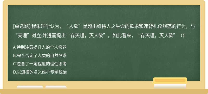 程朱理学认为，“人欲”是超出维持人之生命的欲求和违背礼仪规范的行为，与“天理”对立;并进而提出“存天理，灭人欲”。如此看来，“存天理，灭人欲”（）