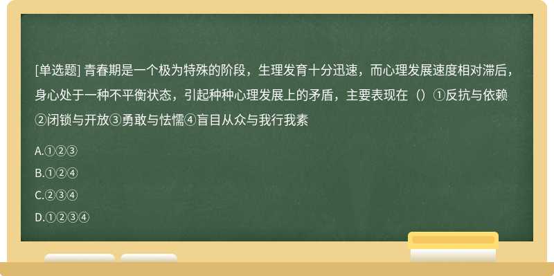 青春期是一个极为特殊的阶段，生理发育十分迅速，而心理发展速度相对滞后，身心处于一种不平衡状态，引起种种心理发展上的矛盾，主要表现在（）①反抗与依赖②闭锁与开放③勇敢与怯懦④盲目从众与我行我素