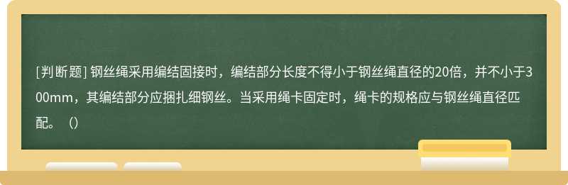 钢丝绳采用编结固接时，编结部分长度不得小于钢丝绳直径的20倍，并不小于300mm，其编结部分应捆扎细钢丝。当采用绳卡固定时，绳卡的规格应与钢丝绳直径匹配。（）