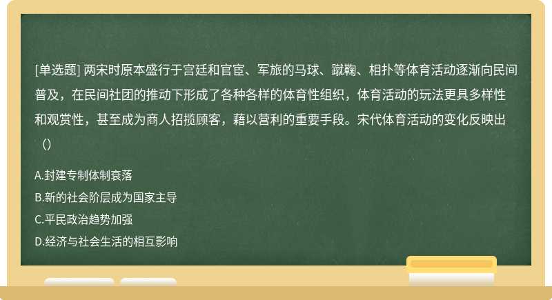 两宋时原本盛行于宫廷和官宦、军旅的马球、蹴鞠、相扑等体育活动逐渐向民间普及，在民间社团的推动下形成了各种各样的体育性组织，体育活动的玩法更具多样性和观赏性，甚至成为商人招揽顾客，藉以营利的重要手段。宋代体育活动的变化反映出（）