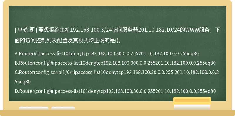 要想拒绝主机192.168.100.3/24访问服务器201.10.182.10/24的WWW服务，下面的访问控制列表配置及其模式均正确的是()。