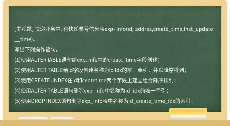 快递业务中，有快递单号信息表exp- info(id, addres,create_time,Inst_update__time)。写出下列操作语句。(1)使用ALTER IABLE语句给exp. infe中的creatc_time字段创建；(2)使用ALTER TABLE给id字段创建名称为id idx的唯一牵引，并以降序排列；(3)使用CREATE JNDEX在id和ceatetime两个字段上建立组合降序排列；(4)使用ALTER TABLE语句删除exp_info中名称为id_idx的唯一牵引；(5)使用DROP INDEX语句删除exp_info表中名称为id_create_time_idx的索引。