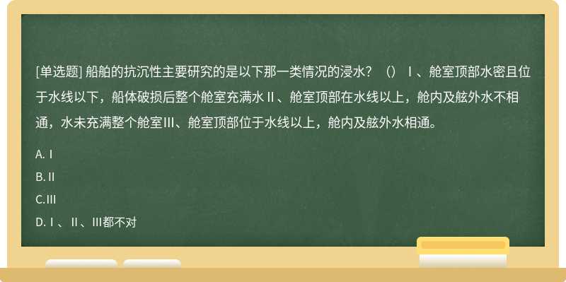 船舶的抗沉性主要研究的是以下那一类情况的浸水？（）Ⅰ、舱室顶部水密且位于水线以下，船体破损后整个舱室充满水Ⅱ、舱室顶部在水线以上，舱内及舷外水不相通，水未充满整个舱室Ⅲ、舱室顶部位于水线以上，舱内及舷外水相通。