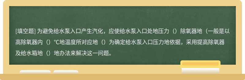 为避免给水泵入口产生汽化，应使给水泵入口处地压力（）除氧器地（一般是以高除氧器内（）℃地温度所对应地（）为确定给水泵入口压力地依据，采用提高除氧器及给水箱地（）地办法来解决这一问题。