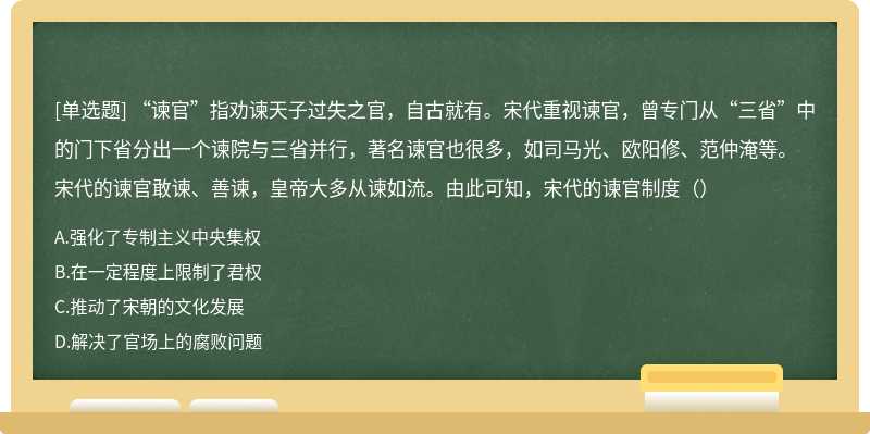 “谏官”指劝谏天子过失之官，自古就有。宋代重视谏官，曾专门从“三省”中的门下省分出一个谏院与三省并行，著名谏官也很多，如司马光、欧阳修、范仲淹等。宋代的谏官敢谏、善谏，皇帝大多从谏如流。由此可知，宋代的谏官制度（）