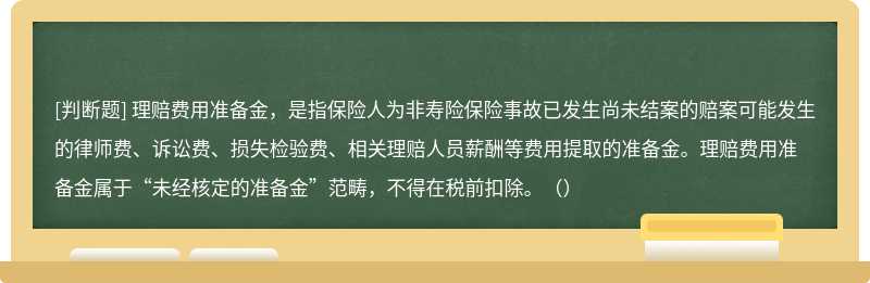 理赔费用准备金，是指保险人为非寿险保险事故已发生尚未结案的赔案可能发生的律师费、诉讼费、损失检验费、相关理赔人员薪酬等费用提取的准备金。理赔费用准备金属于“未经核定的准备金”范畴，不得在税前扣除。（）