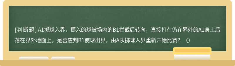 A1掷球入界，掷入的球被场内的B1拦截后转向，直接打在仍在界外的A1身上后落在界外地面上。是否应判B1使球出界，由A队掷球入界重新开始比赛？（）