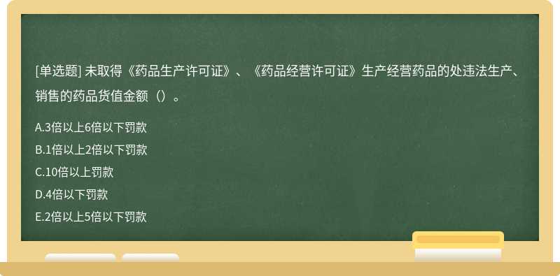 未取得《药品生产许可证》、《药品经营许可证》生产经营药品的处违法生产、销售的药品货值金额（）。