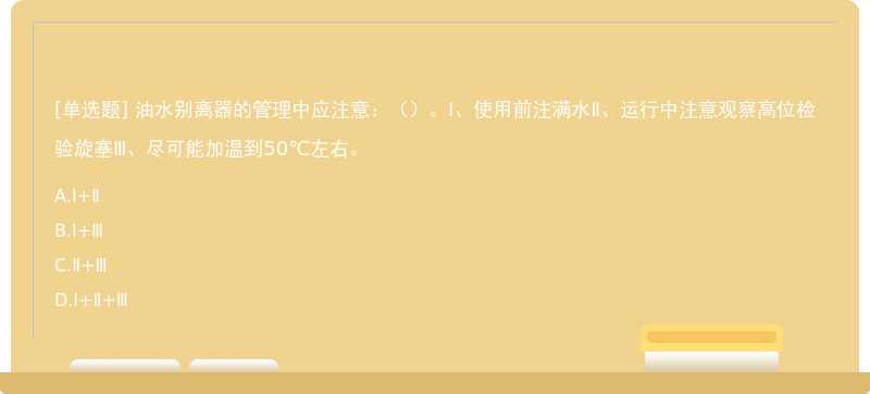 油水别离器的管理中应注意：（）。Ⅰ、使用前注满水Ⅱ、运行中注意观察高位检验旋塞Ⅲ、尽可能加温到50℃左右。