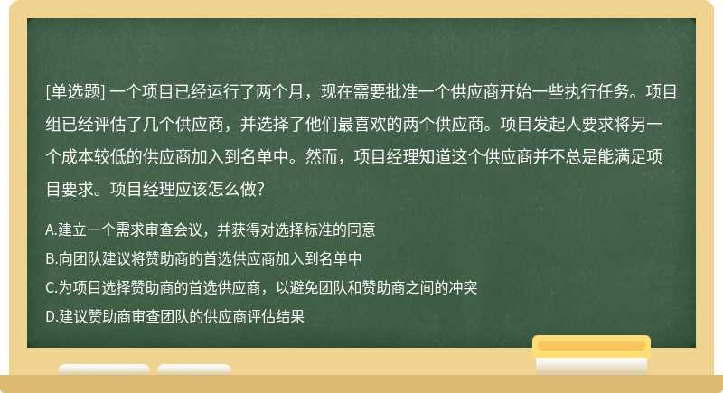 一个项目已经运行了两个月，现在需要批准一个供应商开始一些执行任务。项目组已经评估了几个供应商，并选择了他们最喜欢的两个供应商。项目发起人要求将另一个成本较低的供应商加入到名单中。然而，项目经理知道这个供应商并不总是能满足项目要求。项目经理应该怎么做？