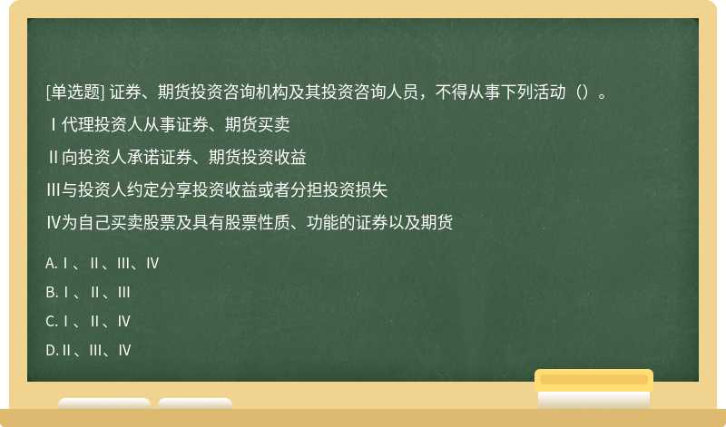 证券、期货投资咨询机构及其投资咨询人员，不得从事下列活动（）。Ⅰ代理投资人从事证券、期货买卖Ⅱ向投资人承诺证券、期货投资收益Ⅲ与投资人约定分享投资收益或者分担投资损失Ⅳ为自己买卖股票及具有股票性质、功能的证券以及期货