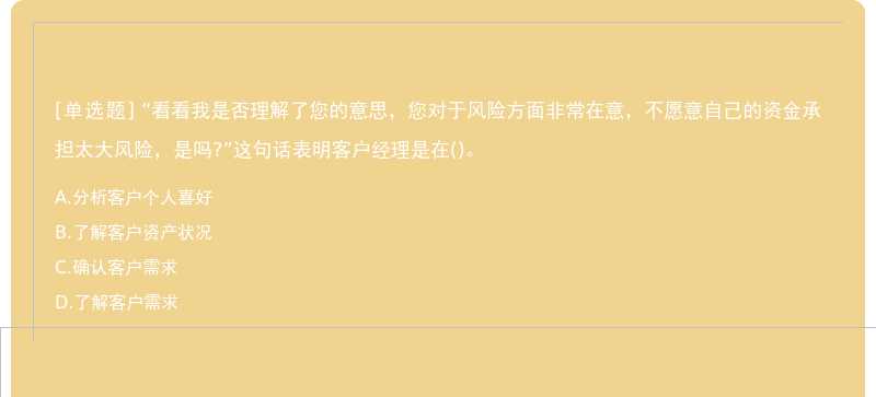 “看看我是否理解了您的意思，您对于风险方面非常在意，不愿意自己的资金承担太大风险，是吗?”这句话表明客户经理是在()。