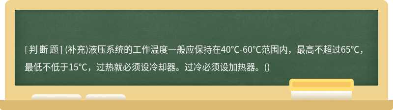 (补充)液压系统的工作温度一般应保持在40℃-60℃范围内，最高不超过65℃，最低不低于15℃，过热就必须设冷却器。过冷必须设加热器。()