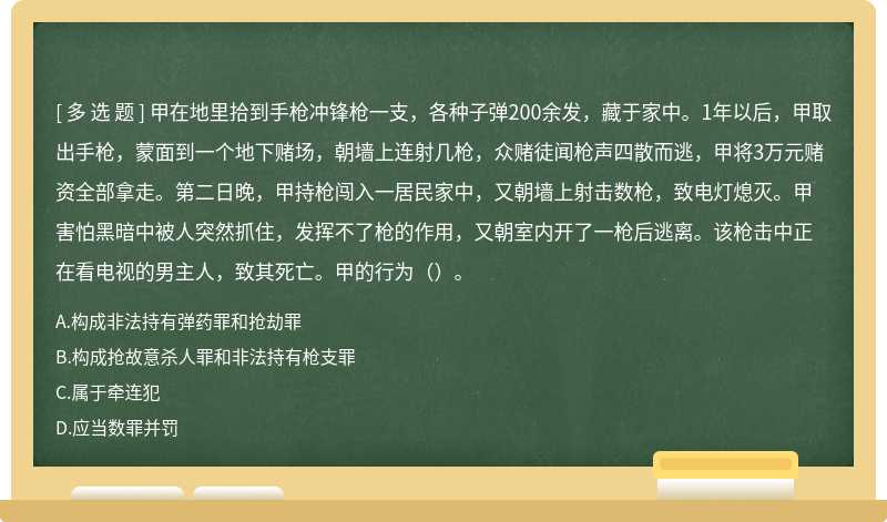 甲在地里拾到手枪冲锋枪一支，各种子弹200余发，藏于家中。1年以后，甲取出手枪，蒙面到一个地下赌场，朝墙上连射几枪，众赌徒闻枪声四散而逃，甲将3万元赌资全部拿走。第二日晚，甲持枪闯入一居民家中，又朝墙上射击数枪，致电灯熄灭。甲害怕黑暗中被人突然抓住，发挥不了枪的作用，又朝室内开了一枪后逃离。该枪击中正在看电视的男主人，致其死亡。甲的行为（）。