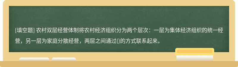 农村双层经营体制将农村经济组织分为两个层次：一层为集体经济组织的统一经营，另一层为家庭分散经营，两层之间通过()的方式联系起来。