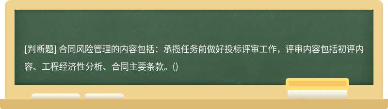 合同风险管理的内容包括：承揽任务前做好投标评审工作，评审内容包括初评内容、工程经济性分析、合同主要条款。()