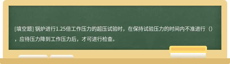 锅炉进行1.25倍工作压力的超压试验时，在保持试验压力的时间内不准进行（），应待压力降到工作压力后，才可进行检查。