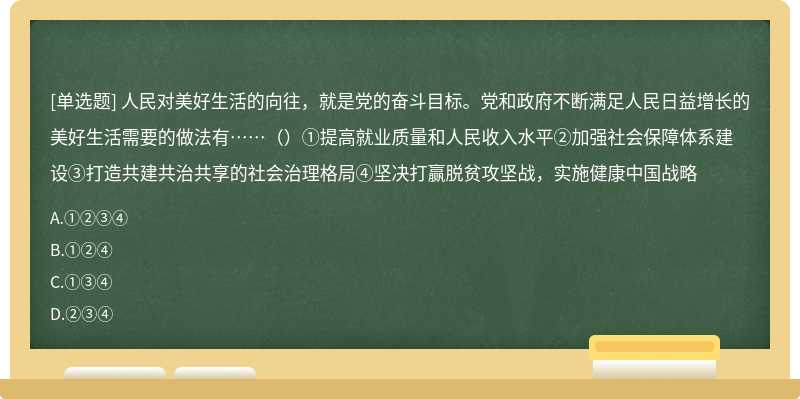 人民对美好生活的向往，就是党的奋斗目标。党和政府不断满足人民日益增长的美好生活需要的做法有……（）①提高就业质量和人民收入水平②加强社会保障体系建设③打造共建共治共享的社会治理格局④坚决打赢脱贫攻坚战，实施健康中国战略