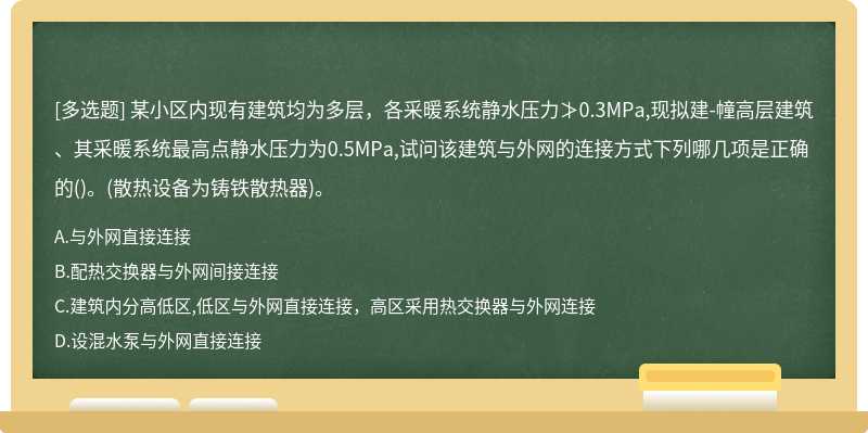 某小区内现有建筑均为多层，各采暖系统静水压力≯0.3MPa,现拟建-幢高层建筑、其采暖系统最高点静水压力为0.5MPa,试问该建筑与外网的连接方式下列哪几项是正确的()。(散热设备为铸铁散热器)。