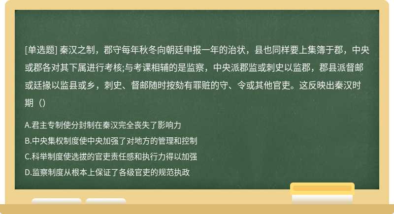 秦汉之制，郡守每年秋冬向朝廷申报一年的治状，县也同样要上集簿于郡，中央或郡各对其下属进行考核;与考课相辅的是监察，中央派郡监或刺史以监郡，郡县派督邮或廷掾以监县或乡，刺史、督邮随时按劾有罪赃的守、令或其他官吏。这反映出秦汉时期（）