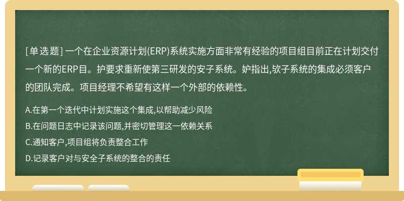 一个在企业资源计划(ERP)系统实施方面非常有经验的项目组目前正在计划交付一个新的ERP目。护要求重新使第三研发的安子系统。妒指出,欤子系统的集成必须客户的团队完成。项目经理不希望有这样一个外部的依赖性。