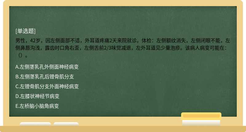 男性，42岁，因左侧面部不适，外耳道疼痛2天来院就诊。体检：左侧额纹消失，左侧闭眼不能，左侧鼻唇沟浅，露齿时口角右歪，左侧舌前2/3味觉减退，左外耳道见少量泡疹。该病人病变可能在：（）。