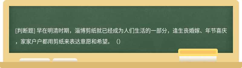 早在明清时期，淄博剪纸就已经成为人们生活的一部分，逢生丧婚嫁、年节喜庆，家家户户都用剪纸来表达意愿和希望。（）