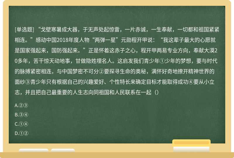 “戈壁寒暑成大器，于无声处起惊雷，一片赤诚，一生奉献，一切都和祖国紧紧相连。”感动中国2018年度人物“两弹一星”元勋程开甲说：“我这辈子最大的心愿就是国家强起来，国防强起来。”正是怀着这赤子之心，程开甲两易专业方向，奉献大漠20多年，苦干惊天动地事，甘做隐姓埋名人。这启发我们青少年①少年的梦想，要与时代的脉搏紧密相连，与中国梦密不可分②要探寻生命的奥秘，满怀好奇地撩开精神世界的面纱③青少年只有根据自己的兴趣爱好、个性特长来确定目标才能取得成功④要从小立志，并且把自己最重要的人生志向同祖国和人民联系在一起（）